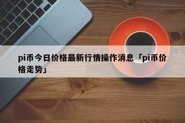 pi币今日最新价格-pi币今日最新价格行情消息