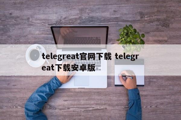 最新telegreat下载安卓，telegreat官方中文版下载