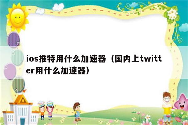 推特加速器ios免费哪个好用，推特加速器ios免费哪个好用一点