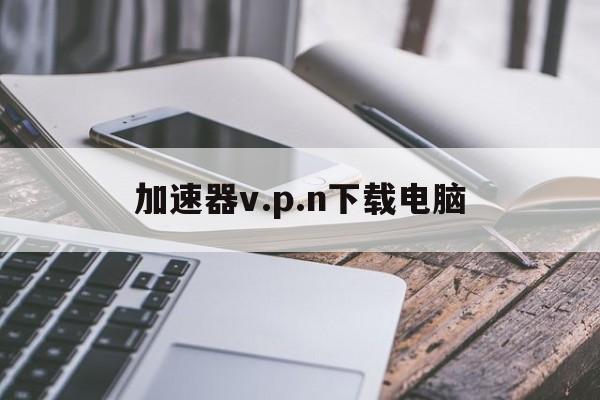 加速器v.p.n下载电脑的简单介绍